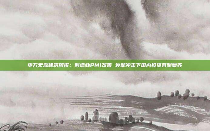 申万宏源建筑周报:制造业PMI改善 外部冲击下国内投资有望复苏