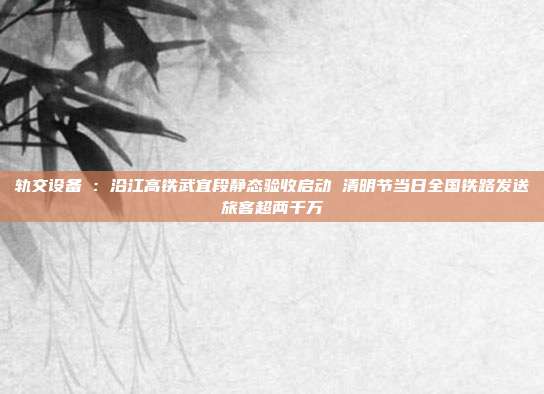轨交设备Ⅱ：沿江高铁武宜段静态验收启动 清明节当日全国铁路发送旅客超两千万