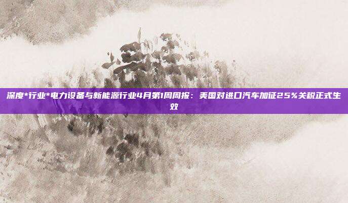 深度*行业*电力设备与新能源行业4月第1周周报:美国对进口汽车加征25%关税正式生效