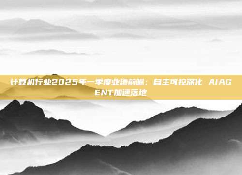 计算机行业2025年一季度业绩前瞻:自主可控深化 AIAGENT加速落地