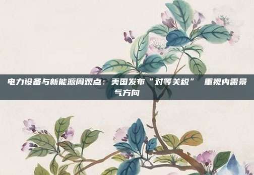 电力设备与新能源周观点:美国发布“对等关税” 重视内需景气方向