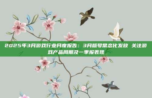 2025年3月游戏行业月度报告:3月版号常态化发放 关注游戏产品周期及一季报表现