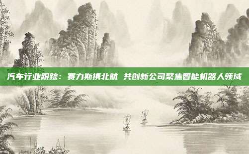 汽车行业跟踪:赛力斯携北航 共创新公司聚焦智能机器人领域