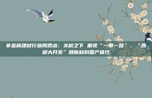 非金属建材行业周观点:关税之下 重视“一带一路”、“西部大开发”和新材料国产替代