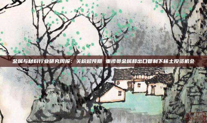 金属与材料行业研究周报:关税超预期 重视贵金属和出口管制下稀土投资机会