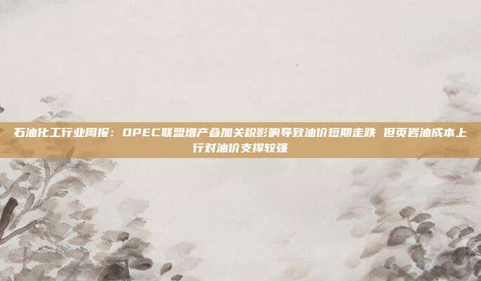 石油化工行业周报:OPEC联盟增产叠加关税影响导致油价短期走跌 但页岩油成本上行对油价支撑较强