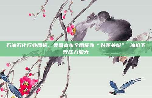 石油石化行业周报:美国宣布全面征收“对等关税” 油价下行压力加大