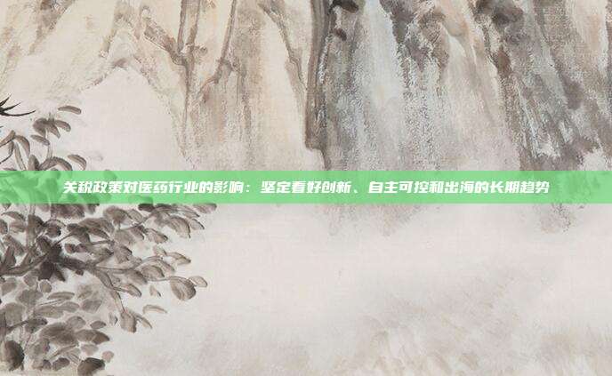 关税政策对医药行业的影响:坚定看好创新、自主可控和出海的长期趋势