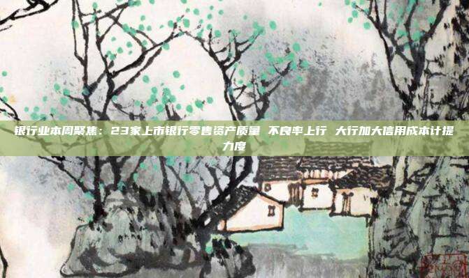 银行业本周聚焦:23家上市银行零售资产质量 不良率上行 大行加大信用成本计提力度