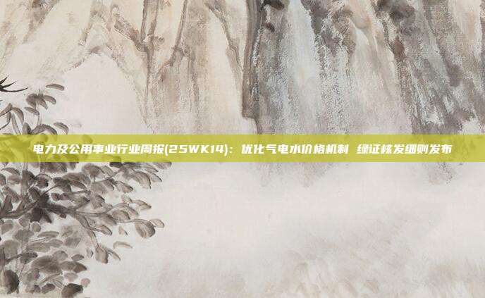 电力及公用事业行业周报(25WK14):优化气电水价格机制 绿证核发细则发布
