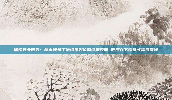 钢铁行业研究:样本建筑工地资金到位率继续改善 低库存下钢价或震荡偏强