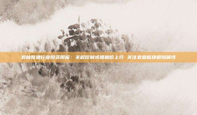 农林牧渔行业投资周报:关税反制或推粮价上行 关注农业板块避险属性
