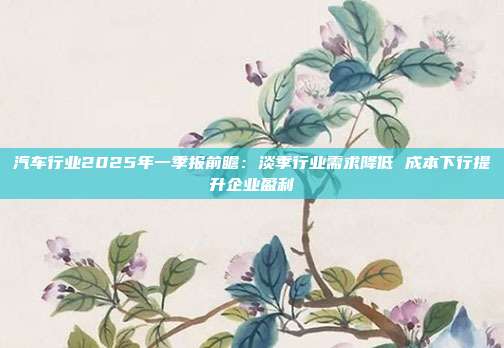 汽车行业2025年一季报前瞻:淡季行业需求降低 成本下行提升企业盈利