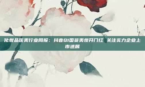 化妆品医美行业周报:抖音Q1国货美妆开门红 关注实力企业上市进展