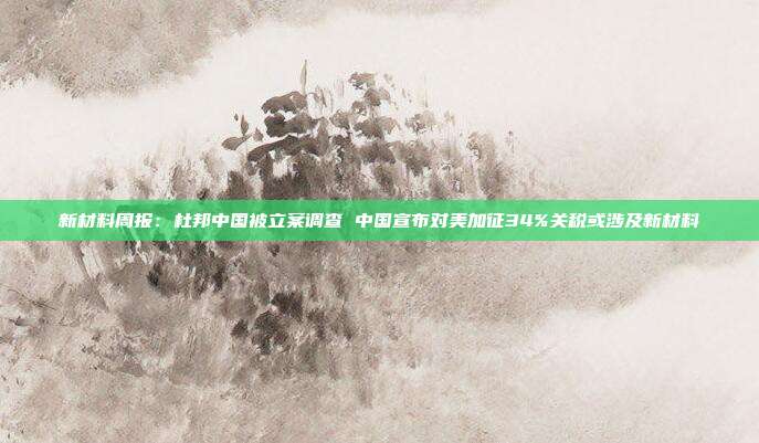 新材料周报：杜邦中国被立案调查 中国宣布对美加征34%关税或涉及新材料