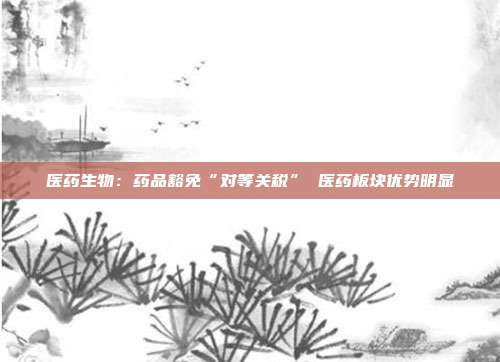 医药生物:药品豁免“对等关税” 医药板块优势明显