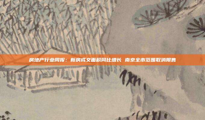 房地产行业周报:新房成交面积同比增长 南京全市范围取消限售
