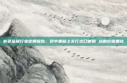 有色金属行业定期报告:对中重稀土实行出口管制 战略价值重估