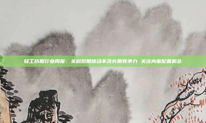 轻工纺服行业周报:关税短期扰动不改长期竞争力 关注内需配置机会