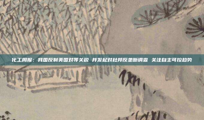 化工周报:我国反制美国对等关税 并发起对杜邦反垄断调查 关注自主可控趋势