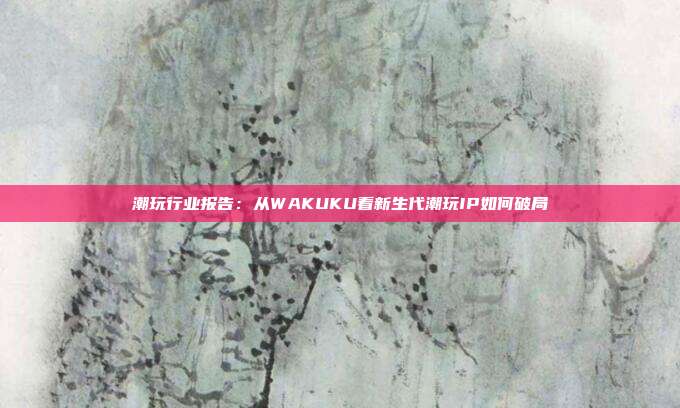 潮玩行业报告:从WAKUKU看新生代潮玩IP如何破局