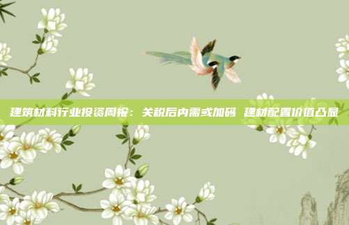 建筑材料行业投资周报:关税后内需或加码 建材配置价值凸显
