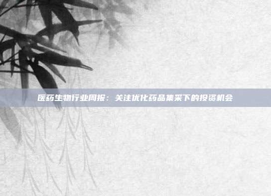 医药生物行业周报:关注优化药品集采下的投资机会