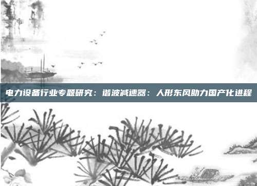 电力设备行业专题研究:谐波减速器:人形东风助力国产化进程