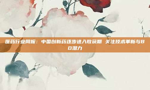 医药行业周报:中国创新药逐步进入收获期 关注技术革新与BD潜力