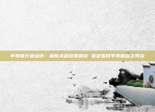半导体行业点评:最新关税政策解读 坚定看好半导体自主可控