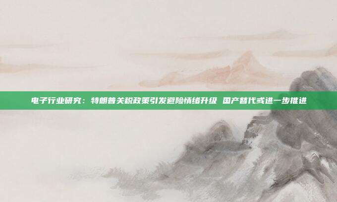 电子行业研究:特朗普关税政策引发避险情绪升级 国产替代或进一步推进