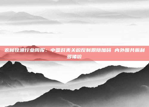 农林牧渔行业周报:中国对美关税反制跟随加码 内外围共振利多猪价