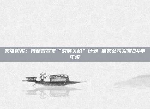 家电周报:特朗普宣布“对等关税”计划 多家公司发布24年年报