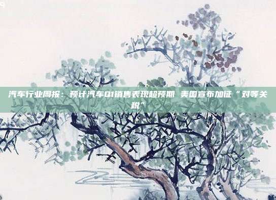 汽车行业周报:预计汽车Q1销售表现超预期 美国宣布加征“对等关税”