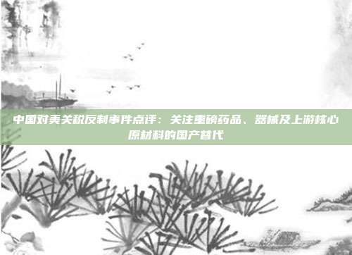 中国对美关税反制事件点评:关注重磅药品、器械及上游核心原材料的国产替代