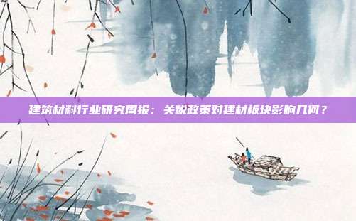 建筑材料行业研究周报:关税政策对建材板块影响几何?