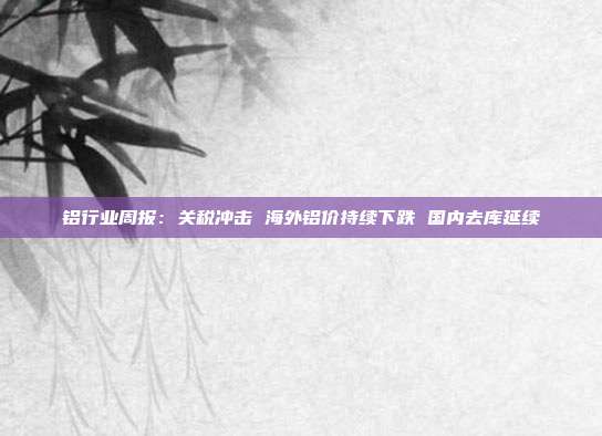 铝行业周报:关税冲击 海外铝价持续下跌 国内去库延续