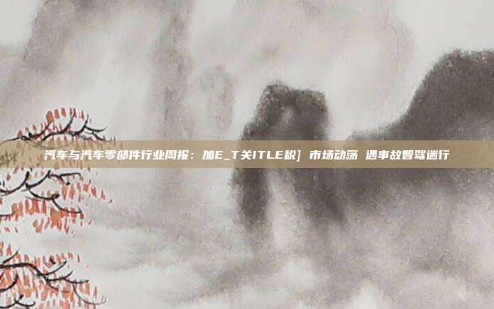 汽车与汽车零部件行业周报：加E_T关ITLE税] 市场动荡 遇事故智驾遄行