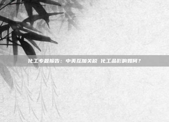 化工专题报告:中美互加关税 化工品影响如何?