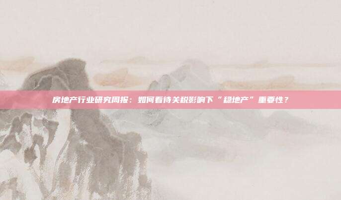 房地产行业研究周报:如何看待关税影响下“稳地产”重要性?