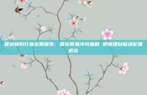建筑材料行业定期报告:国际贸易冲突加剧 把握建材板块配置机会