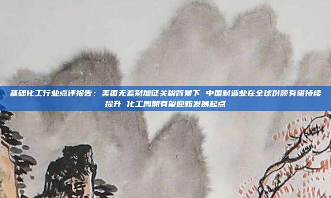 基础化工行业点评报告:美国无差别加征关税背景下 中国制造业在全球份额有望持续提升 化工周期有望迎新发展起点