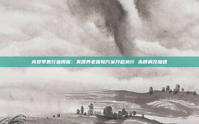 商贸零售行业周报:美团养老保险方案开启执行 永辉调改加速