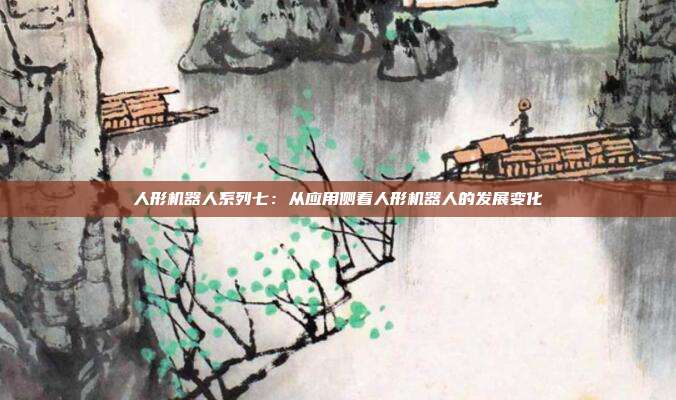 人形机器人系列七:从应用侧看人形机器人的发展变化