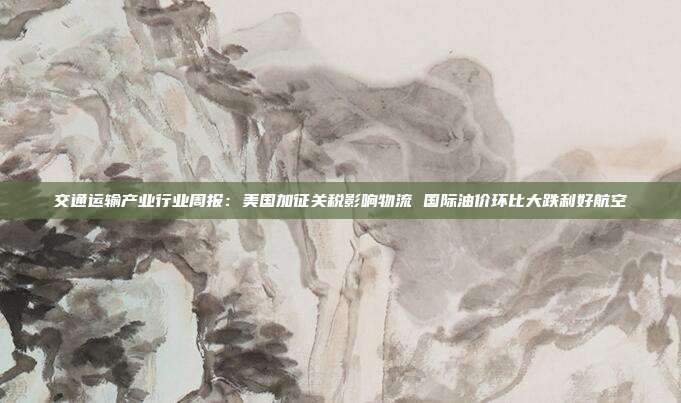 交通运输产业行业周报:美国加征关税影响物流 国际油价环比大跌利好航空