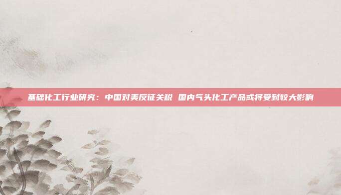 基础化工行业研究:中国对美反征关税 国内气头化工产品或将受到较大影响