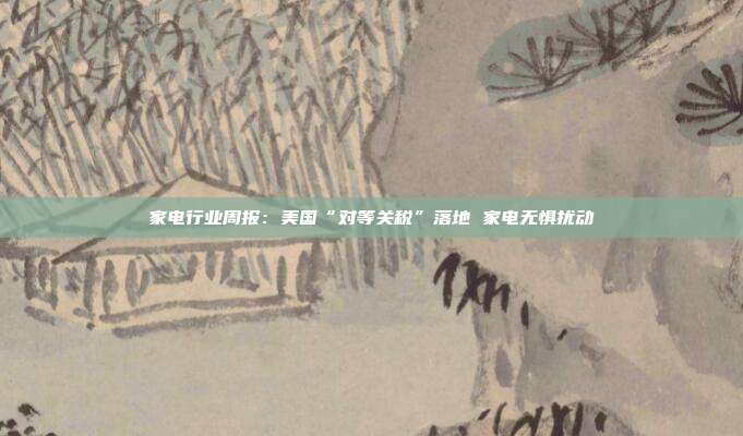 家电行业周报:美国“对等关税”落地 家电无惧扰动