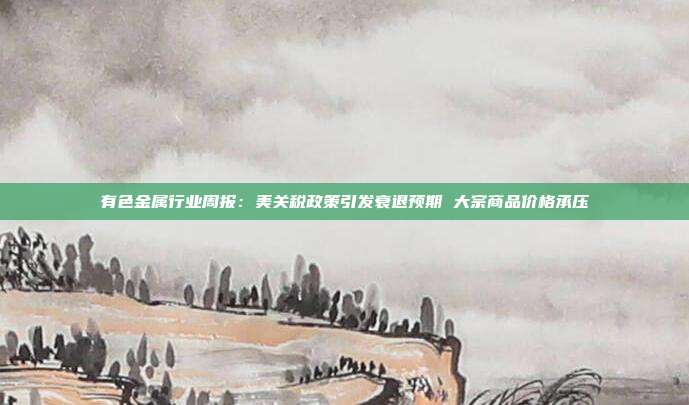 有色金属行业周报:美关税政策引发衰退预期 大宗商品价格承压