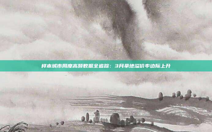 样本城市周度高频数据全追踪:3月拿地溢价率边际上升