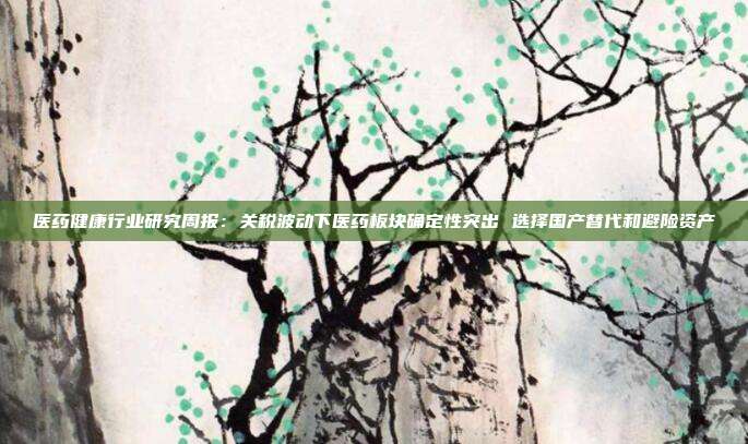 医药健康行业研究周报:关税波动下医药板块确定性突出 选择国产替代和避险资产